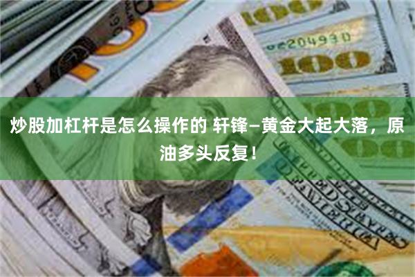 炒股加杠杆是怎么操作的 轩锋—黄金大起大落,原油多头反复!