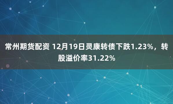 常州期货配资 12月19日灵康转债下跌1.23%,转股溢价率31.22%