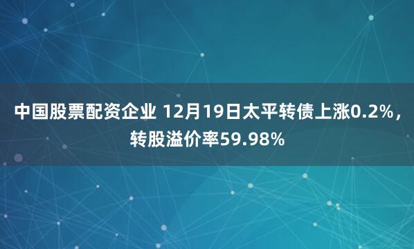 中国股票配资企业 12月19日太平转债上涨0.2%,转股溢价率59.98%