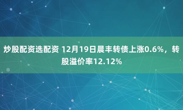 炒股配资选配资 12月19日晨丰转债上涨0.6%,转股溢价率12.12%