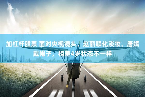 加杠杆股票 面对央视镜头,赵丽颖化淡妆、唐嫣戴帽子,相差4岁状态不一样