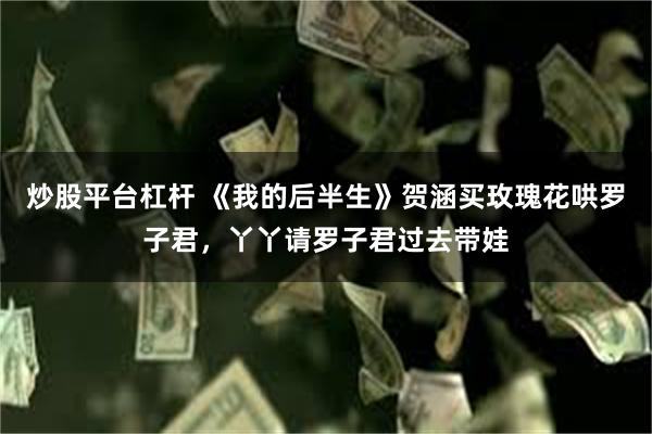 炒股平台杠杆 《我的后半生》贺涵买玫瑰花哄罗子君,丫丫请罗子君过去带娃