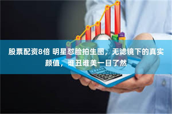 股票配资8倍 明星怼脸拍生图,无滤镜下的真实颜值,谁丑谁美一目了然
