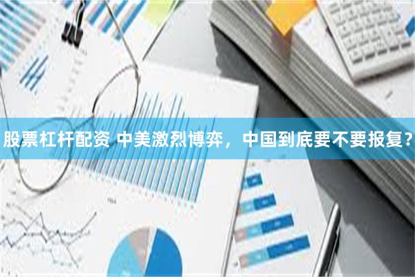 股票杠杆配资 中美激烈博弈,中国到底要不要报复?