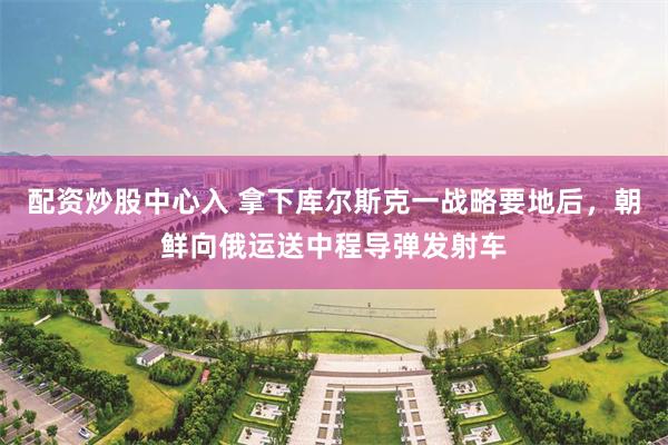 配资炒股中心入 拿下库尔斯克一战略要地后,朝鲜向俄运送中程导弹发射车