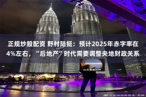 正规炒股配资 野村陆挺:预计2025年赤字率在4%左右,“后地产”时代需要调整央地财政关系