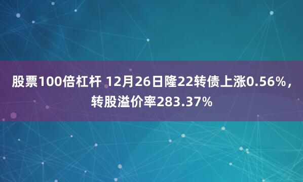 股票100倍杠杆 12月26日隆22转债上涨0.56%,转股溢价率283.37%