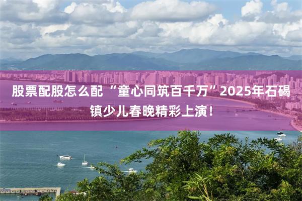 股票配股怎么配 “童心同筑百千万”2025年石碣镇少儿春晚精彩上演!