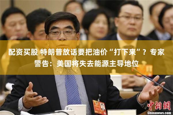 配资买股 特朗普放话要把油价“打下来”?专家警告:美国将失去能源主导地位