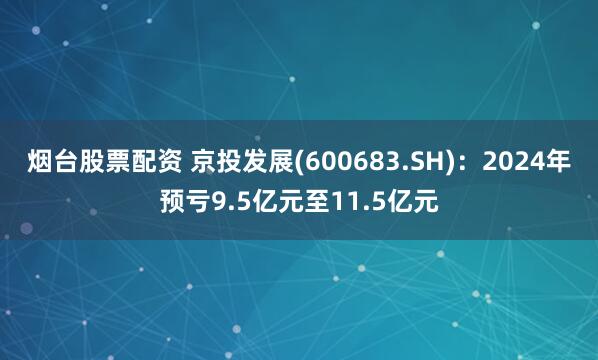 烟台股票配资 京投发展(600683.SH):2024年预亏9.5亿元至11.5亿元
