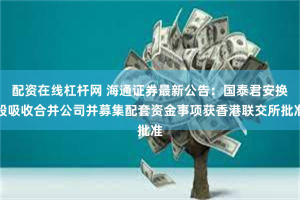 配资在线杠杆网 海通证券最新公告：国泰君安换股吸收合并公司并募集配套资金事项获香港联交所批准