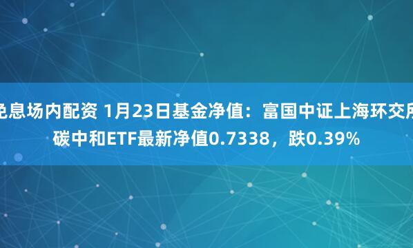 免息场内配资 1月23日基金净值:富国中证上海环交所碳中和ETF最新净值0.7338,跌0.39%