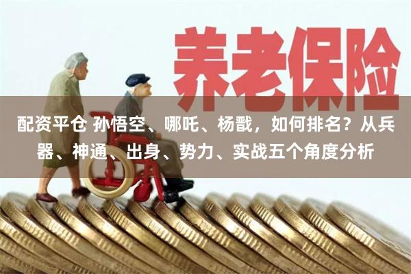 配资平仓 孙悟空、哪吒、杨戬,如何排名?从兵器、神通、出身、势力、实战五个角度分析