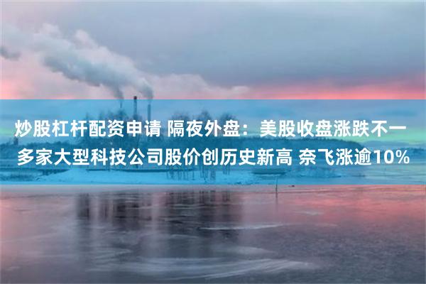 炒股杠杆配资申请 隔夜外盘：美股收盘涨跌不一 多家大型科技公司股价创历史新高 奈飞涨逾10%