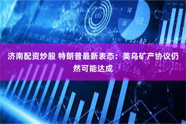 济南配资炒股 特朗普最新表态:美乌矿产协议仍然可能达成