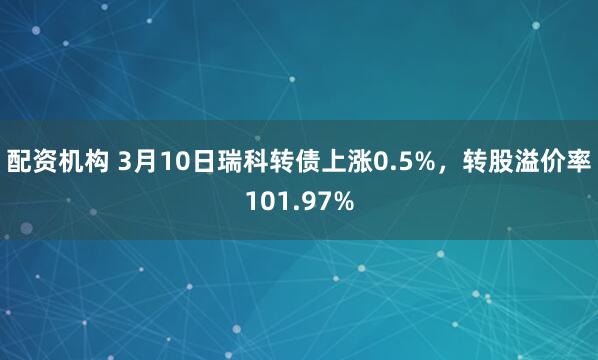 配资机构 3月10日瑞科转债上涨0.5%，转股溢价率101.97%