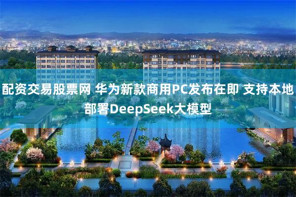 配资交易股票网 华为新款商用PC发布在即 支持本地部署DeepSeek大模型