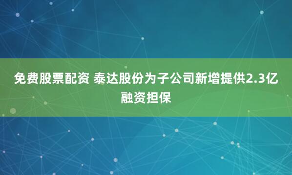 免费股票配资 泰达股份为子公司新增提供2.3亿融资担保