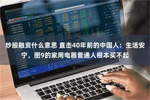 炒股融资什么意思 直击40年前的中国人：生活安宁，图9的家用电器普通人根本买不起