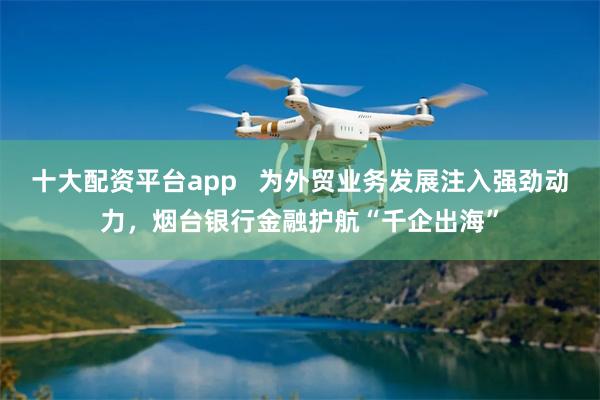 十大配资平台app   为外贸业务发展注入强劲动力，烟台银行金融护航“千企出海”
