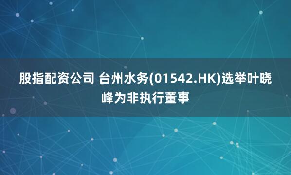 股指配资公司 台州水务(01542.HK)选举叶晓峰为非执行董事