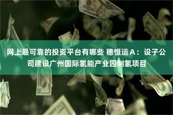 网上最可靠的投资平台有哪些 穗恒运Ａ：设子公司建设广州国际氢能产业园制氢项目