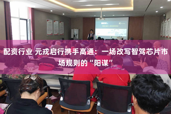 配资行业 元戎启行携手高通：一场改写智驾芯片市场规则的“阳谋”