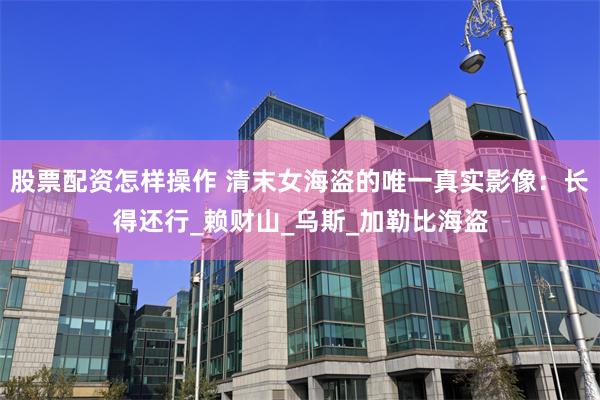 股票配资怎样操作 清末女海盗的唯一真实影像:长得还行_赖财山_乌斯_加勒比海盗