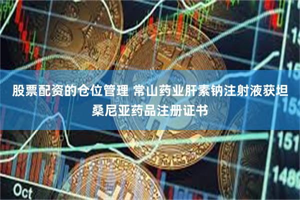 股票配资的仓位管理 常山药业肝素钠注射液获坦桑尼亚药品注册证书