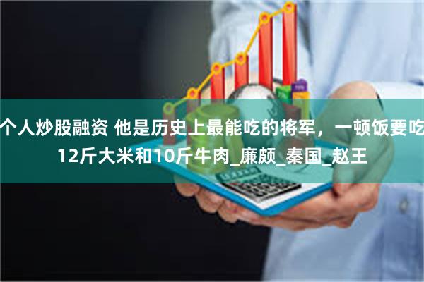 个人炒股融资 他是历史上最能吃的将军,一顿饭要吃12斤大米和10斤牛肉_廉颇_秦国_赵王