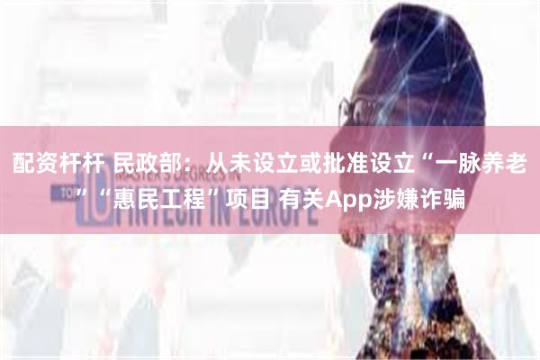 配资杆杆 民政部:从未设立或批准设立“一脉养老”“惠民工程”项目 有关App涉嫌诈骗
