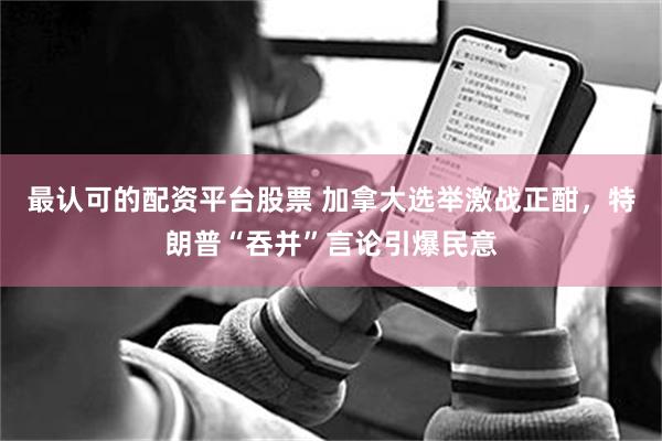 最认可的配资平台股票 加拿大选举激战正酣,特朗普“吞并”言论引爆民意