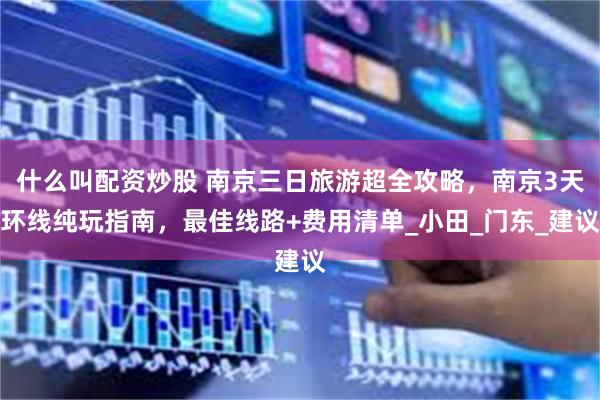 什么叫配资炒股 南京三日旅游超全攻略,南京3天环线纯玩指南,最佳线路+费用清单_小田_门东_建议