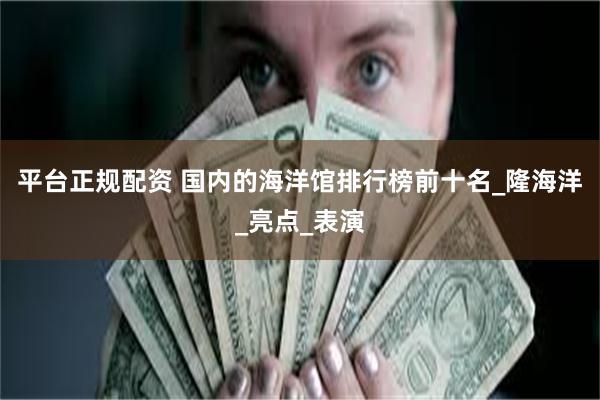平台正规配资 国内的海洋馆排行榜前十名_隆海洋_亮点_表演