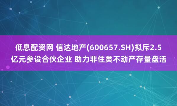 低息配资网 信达地产(600657.SH)拟斥2.5亿元参设合伙企业 助力非住类不动产存量盘活