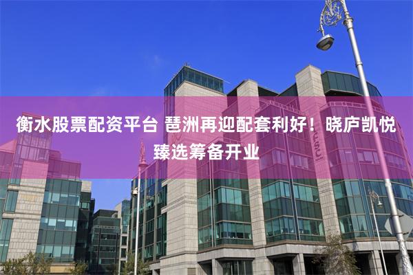 衡水股票配资平台 琶洲再迎配套利好!晓庐凯悦臻选筹备开业