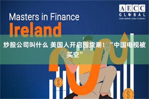 炒股公司叫什么 美国人开启囤货潮!“中国电视被买空”