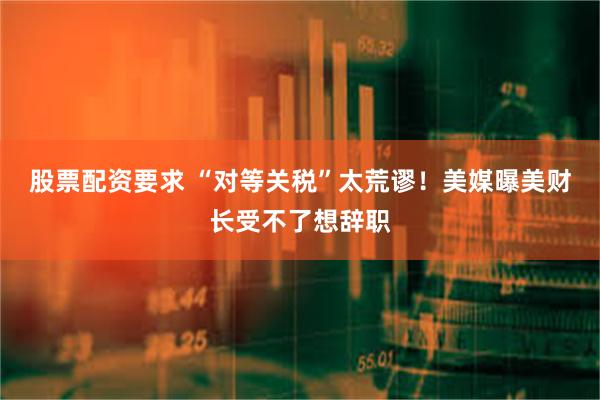 股票配资要求 “对等关税”太荒谬!美媒曝美财长受不了想辞职