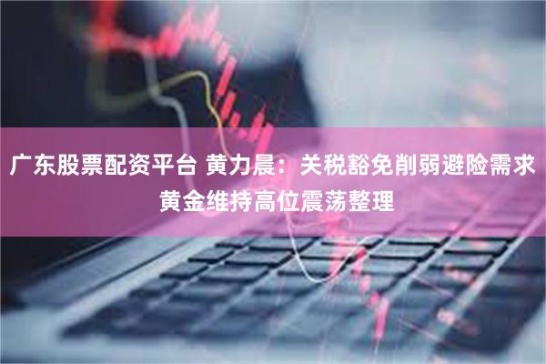 广东股票配资平台 黄力晨:关税豁免削弱避险需求 黄金维持高位震荡整理