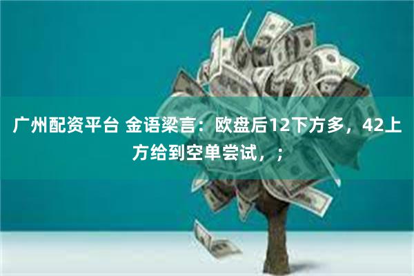 广州配资平台 金语梁言:欧盘后12下方多,42上方给到空单尝试,;