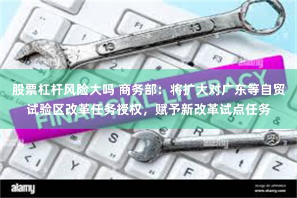 股票杠杆风险大吗 商务部:将扩大对广东等自贸试验区改革任务授权,赋予新改革试点任务