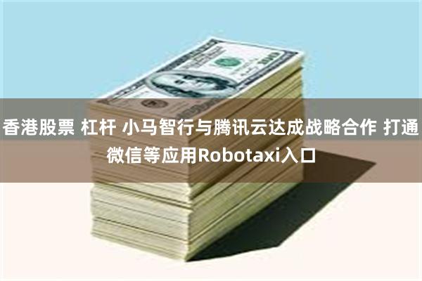 香港股票 杠杆 小马智行与腾讯云达成战略合作 打通微信等应用Robotaxi入口