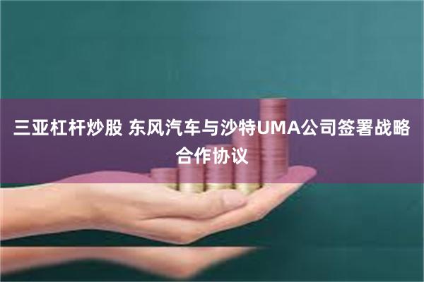 三亚杠杆炒股 东风汽车与沙特UMA公司签署战略合作协议