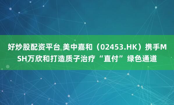 好炒股配资平台 美中嘉和(02453.HK)携手MSH万欣和打造质子治疗 “直付” 绿色通道