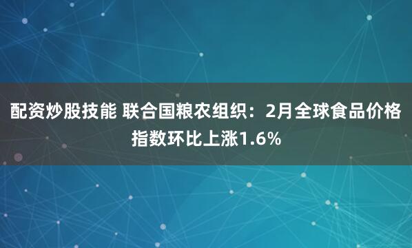 配资炒股技能 联合国粮农组织：2月全球食品价格指数环比上涨1.6%