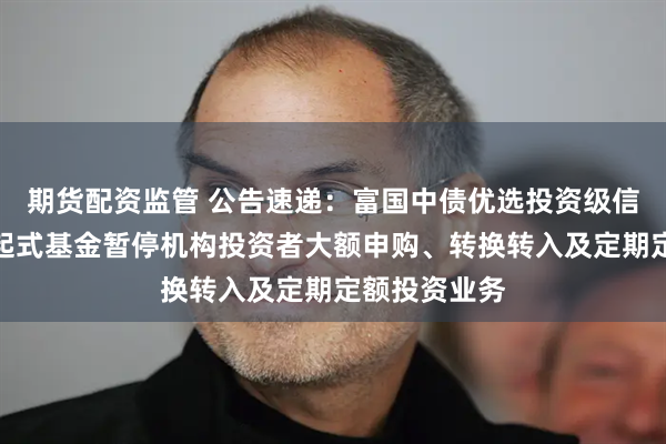 期货配资监管 公告速递:富国中债优选投资级信用债指数发起式基金暂停机构投资者大额申购、转换转入及定期定额投资业务
