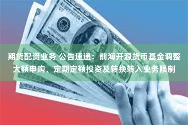 期货配资业务 公告速递:前海开源货币基金调整大额申购、定期定额投资及转换转入业务限制