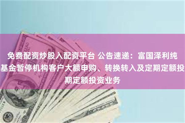 免费配资炒股入配资平台 公告速递：富国泽利纯债债券基金暂停机构客户大额申购、转换转入及定期定额投资业务