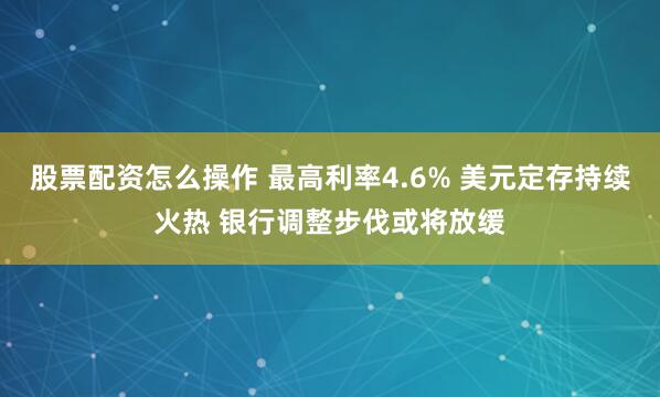 股票配资怎么操作 最高利率4.6% 美元定存持续火热 银行调整步伐或将放缓