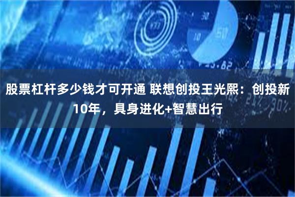 股票杠杆多少钱才可开通 联想创投王光熙:创投新10年,具身进化+智慧出行